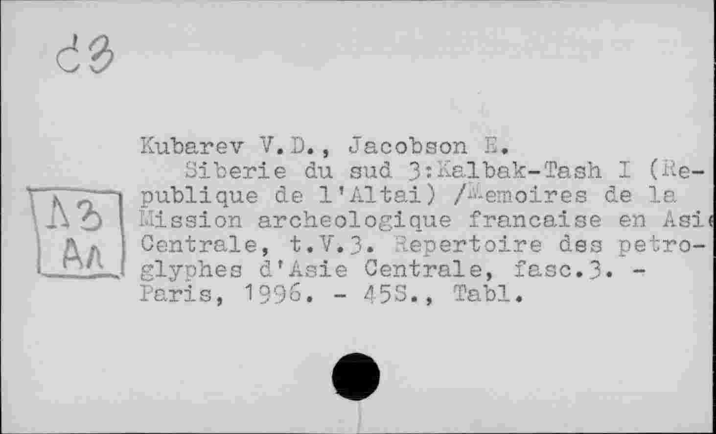 ﻿Л2> Ал
Kubarev V. Б. , Jacobson E.
Sibérie du sud 3îKalbak-Tash I (République de 1’Altai) /Mémoires de la Mission archéologique française en Asi Centrale, t.V.3. Repertoire des petro-glyches d’Asie Centrale, fasc.3« -Paris, 1996. - 453., Tabl.